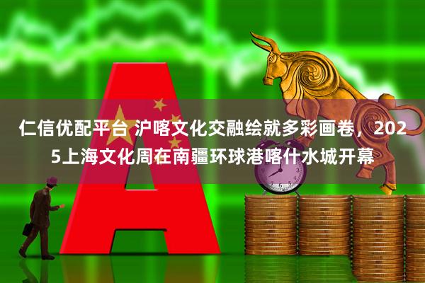 仁信优配平台 沪喀文化交融绘就多彩画卷，2025上海文化周在南疆环球港喀什水城开幕