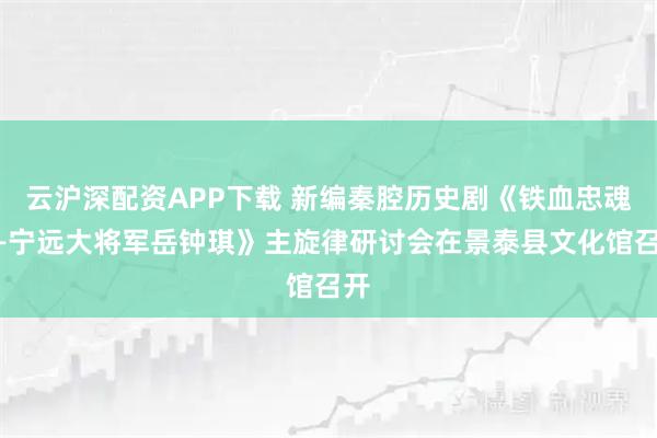 云沪深配资APP下载 新编秦腔历史剧《铁血忠魂——宁远大将军岳钟琪》主旋律研讨会在景泰县文化馆召开