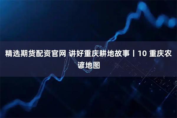 精选期货配资官网 讲好重庆耕地故事丨10 重庆农谚地图