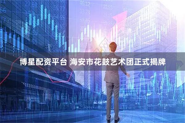 博星配资平台 海安市花鼓艺术团正式揭牌