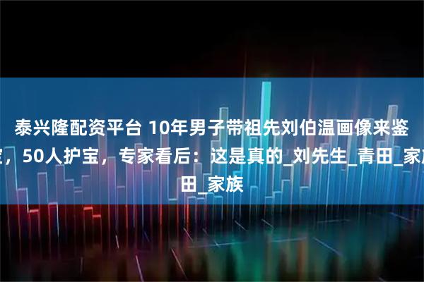 泰兴隆配资平台 10年男子带祖先刘伯温画像来鉴宝，50人护宝，专家看后：这是真的_刘先生_青田_家族