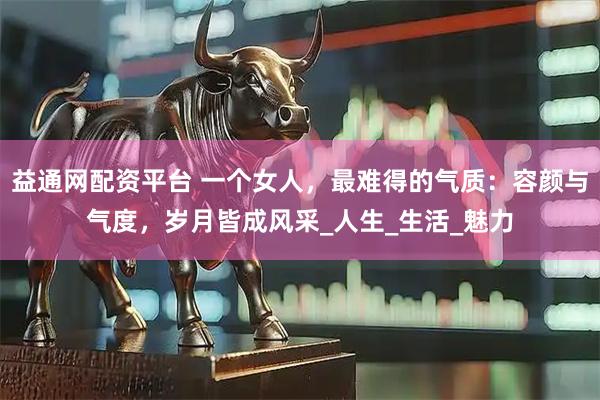 益通网配资平台 一个女人，最难得的气质：容颜与气度，岁月皆成风采_人生_生活_魅力