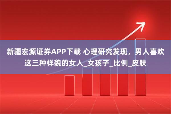 新疆宏源证券APP下载 心理研究发现，男人喜欢这三种样貌的女人_女孩子_比例_皮肤