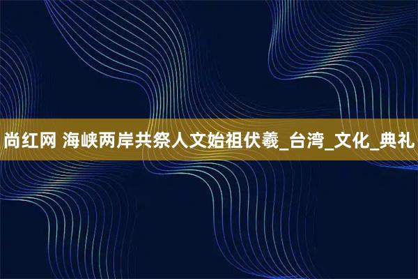 尚红网 海峡两岸共祭人文始祖伏羲_台湾_文化_典礼