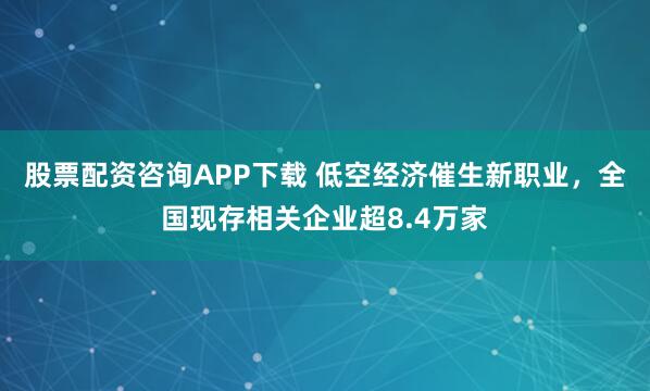 股票配资咨询APP下载 低空经济催生新职业，全国现存相关企业超8.4万家