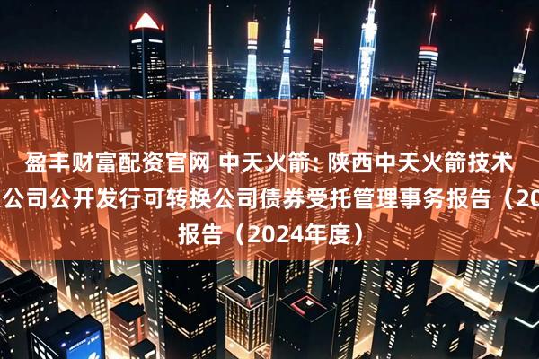 盈丰财富配资官网 中天火箭: 陕西中天火箭技术股份有限公司公开发行可转换公司债券受托管理事务报告（2024年度）