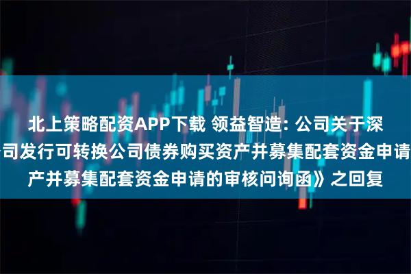 北上策略配资APP下载 领益智造: 公司关于深圳证券交易所《关于公司发行可转换公司债券购买资产并募集配套资金申请的审核问询函》之回复