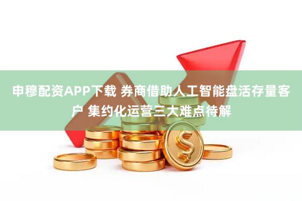 申穆配资APP下载 券商借助人工智能盘活存量客户 集约化运营三大难点待解