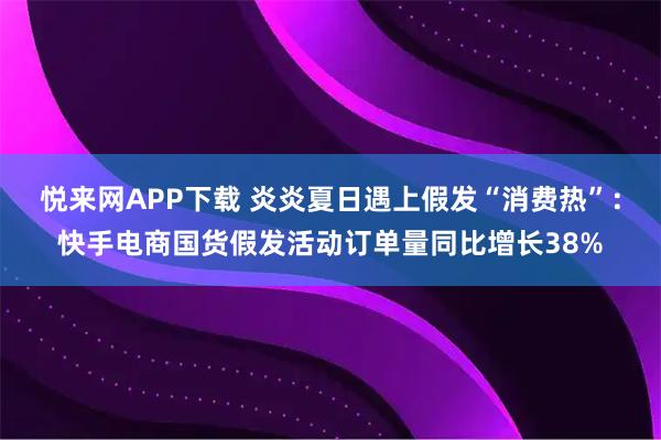 悦来网APP下载 炎炎夏日遇上假发“消费热”：快手电商国货假发活动订单量同比增长38%