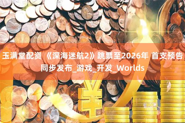 玉满堂配资 《深海迷航2》跳票至2026年 首支预告同步发布_游戏_开发_Worlds