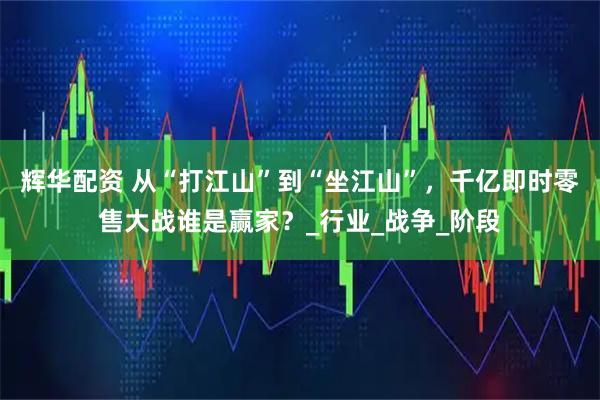 辉华配资 从“打江山”到“坐江山”，千亿即时零售大战谁是赢家？_行业_战争_阶段