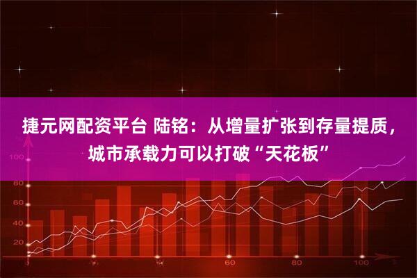 捷元网配资平台 陆铭：从增量扩张到存量提质，城市承载力可以打破“天花板”