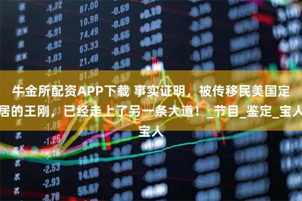 牛金所配资APP下载 事实证明，被传移民美国定居的王刚，已经走上了另一条大道！_节目_鉴定_宝人