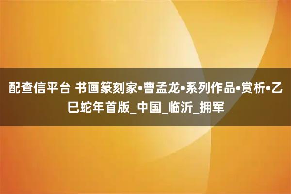 配查信平台 书画篆刻家•曹孟龙•系列作品•赏析•乙巳蛇年首版_中国_临沂_拥军