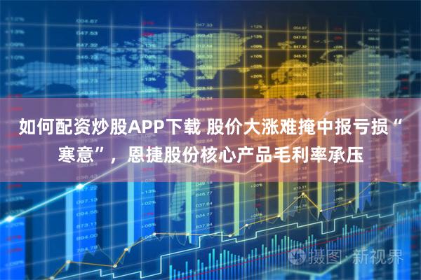 如何配资炒股APP下载 股价大涨难掩中报亏损“寒意”，恩捷股份核心产品毛利率承压