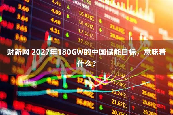 财新网 2027年180GW的中国储能目标，意味着什么？
