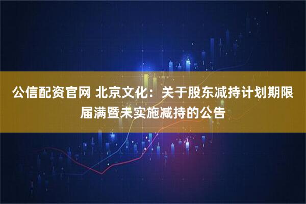 公信配资官网 北京文化:关于股东减持计划期限届满暨未实施减持的公告