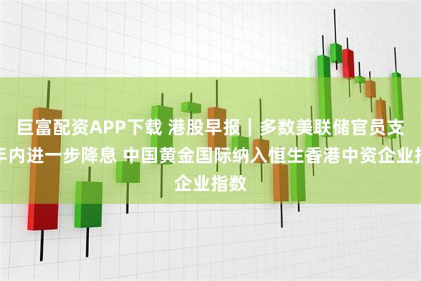 巨富配资APP下载 港股早报|多数美联储官员支持年内进一步降息 中国黄金国际纳入恒生香港中资企业指数