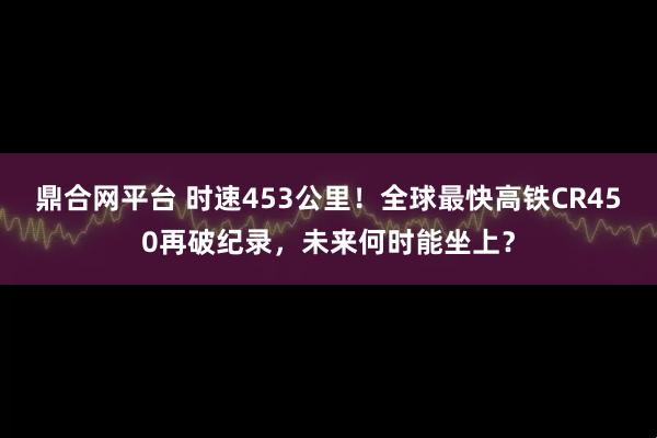鼎合网平台 时速453公里!全球最快高铁CR450再破纪录,未来何时能坐上?