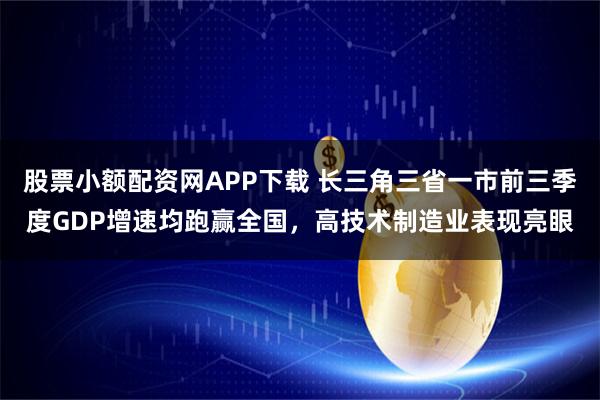 股票小额配资网APP下载 长三角三省一市前三季度GDP增速均跑赢全国，高技术制造业表现亮眼