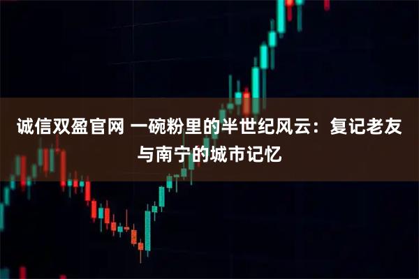 诚信双盈官网 一碗粉里的半世纪风云：复记老友与南宁的城市记忆