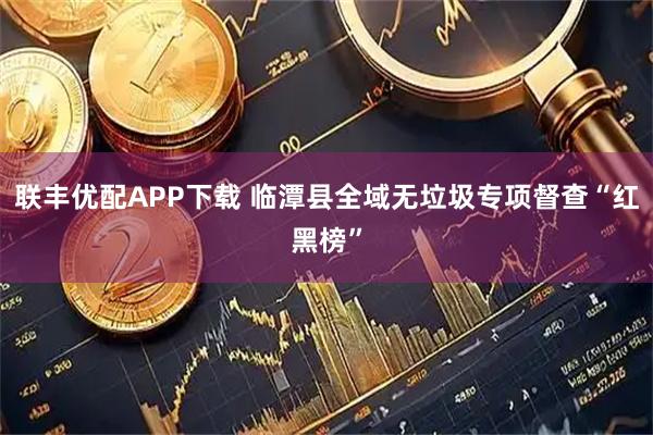 联丰优配APP下载 临潭县全域无垃圾专项督查“红黑榜”