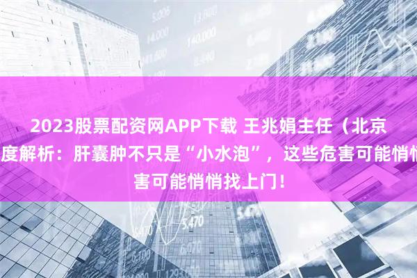 2023股票配资网APP下载 王兆娟主任（北京华科）深度解析：肝囊肿不只是“小水泡”，这些危害可能悄悄找上门！