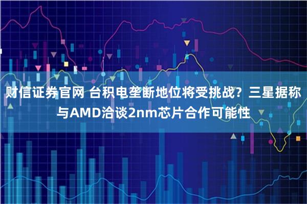 财信证券官网 台积电垄断地位将受挑战？三星据称与AMD洽谈2nm芯片合作可能性
