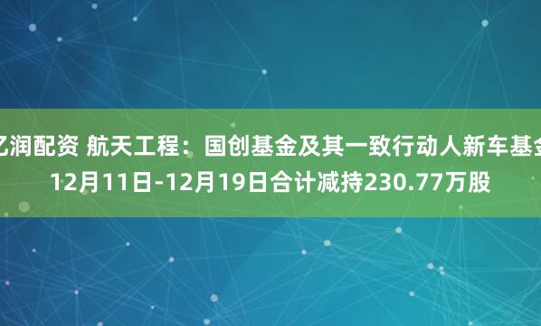 亿润配资 航天工程：国创基金及其一致行动人新车基金12月11日-12月19日合计减持230.77万股