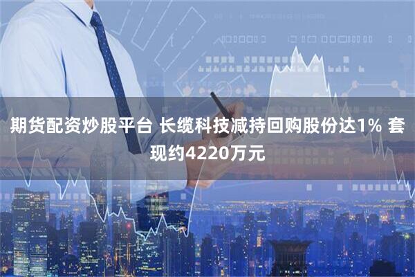 期货配资炒股平台 长缆科技减持回购股份达1% 套现约4220万元