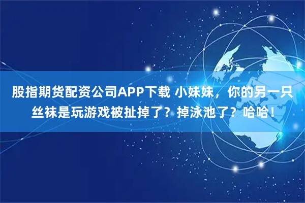 股指期货配资公司APP下载 小妹妹，你的另一只丝袜是玩游戏被扯掉了？掉泳池了？哈哈！