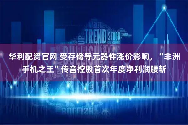 华利配资官网 受存储等元器件涨价影响,“非洲手机之王”传音控股首次年度净利润腰斩