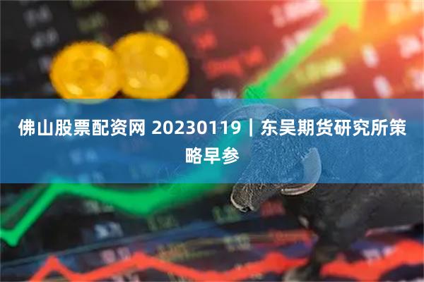 佛山股票配资网 20230119｜东吴期货研究所策略早参
