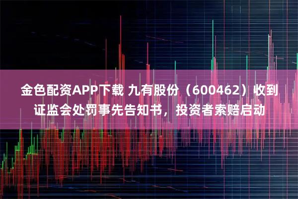 金色配资APP下载 九有股份（600462）收到证监会处罚事先告知书，投资者索赔启动