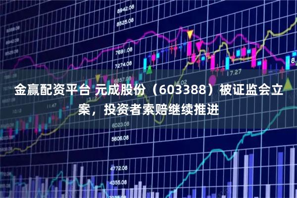 金赢配资平台 元成股份（603388）被证监会立案，投资者索赔继续推进