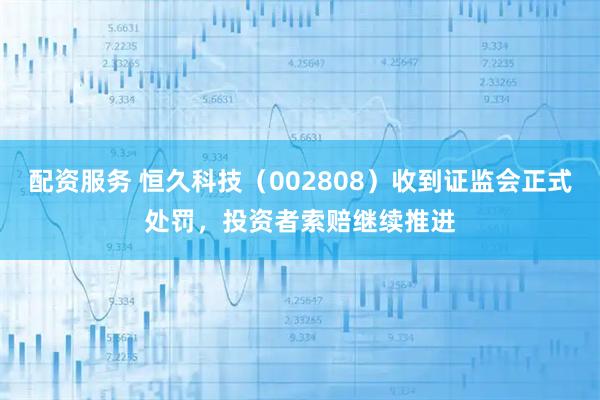 配资服务 恒久科技(002808)收到证监会正式处罚,投资者索赔继续推进