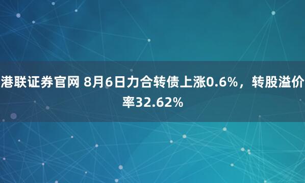 港联证券官网 8月6日力合转债上涨0.6%，转股溢价率32.62%