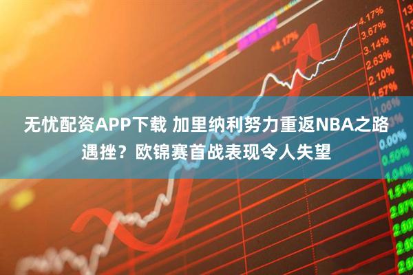 无忧配资APP下载 加里纳利努力重返NBA之路遇挫?欧锦赛首战表现令人失望
