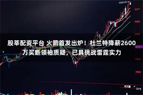 股莘配资平台 火箭首发出炉！杜兰特降薪2600万买断领袖质疑，已具挑战雷霆实力