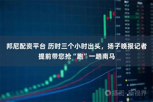 邦尼配资平台 历时三个小时出头,扬子晚报记者提前带您抢“跑”一趟南马