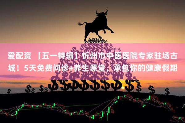 爱配资 【五一特辑】忻州市中医医院专家驻场古城!5天免费问诊+养生课堂,承包你的健康假期