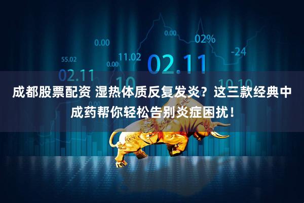 成都股票配资 湿热体质反复发炎？这三款经典中成药帮你轻松告别炎症困扰！