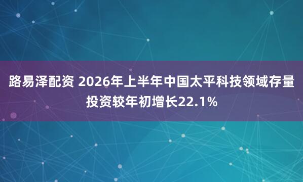 路易泽配资 2026年上半年中国太平科技领域存量投资较年初增长22.1%
