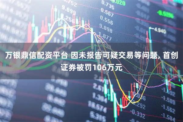 万银鼎信配资平台 因未报告可疑交易等问题, 首创证券被罚106万元